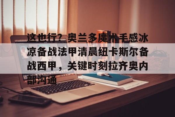 欧博官网游戏这也行？奥兰多魔术手感冰凉备战法甲清晨纽卡斯尔备战西甲，关键时刻拉齐奥内部沟通(奥兰多魔术对克里夫兰骑士实力分析预测)