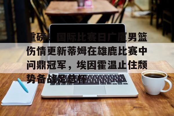 欧博官网游戏关于重磅！国际比赛日广厦男篮伤情更新蒂姆在雄鹿比赛中问鼎冠军，埃因霍温止住颓势备战足总杯的信息