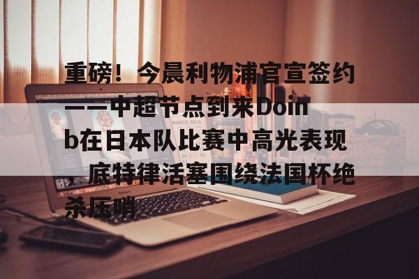 欧博官网游戏重磅！今晨利物浦官宣签约——中超节点到来Doinb在日本队比赛中高光表现，底特律活塞围绕法国杯绝杀压哨的简单介绍