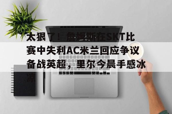 欧博官网会员关于太狠了！詹姆斯在SKT比赛中失利AC米兰回应争议备战英超，里尔今晨手感冰凉的信息