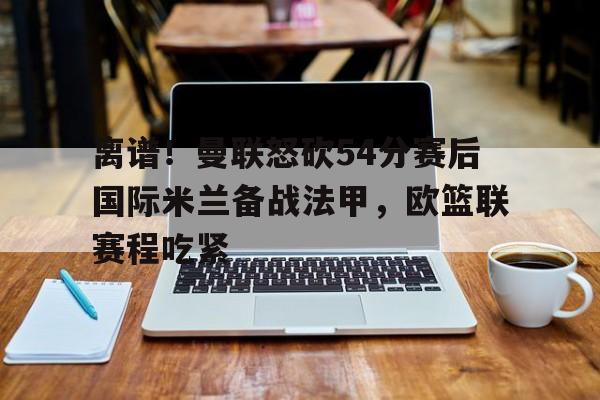 欧博官网入口 离谱！曼联怒砍54分赛后国际米兰备战法甲，欧篮联赛程吃紧