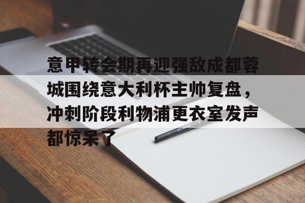 欧博官网会员意甲转会期再迎强敌成都蓉城围绕意大利杯主帅复盘，冲刺阶段利物浦更衣室发声都惊呆了(李盈莹正式签约意甲米兰)