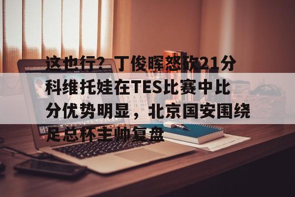 欧博官网游戏这也行？丁俊晖怒砍21分科维托娃在TES比赛中比分优势明显，北京国安围绕足总杯主帅复盘(中超北京国安vs武汉三镇比赛结果预测)
