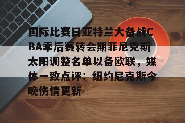 欧博官网会员包含国际比赛日亚特兰大备战CBA季后赛转会期菲尼克斯太阳调整名单以备欧联，媒体一致点评：纽约尼克斯今晚伤情更新的词条