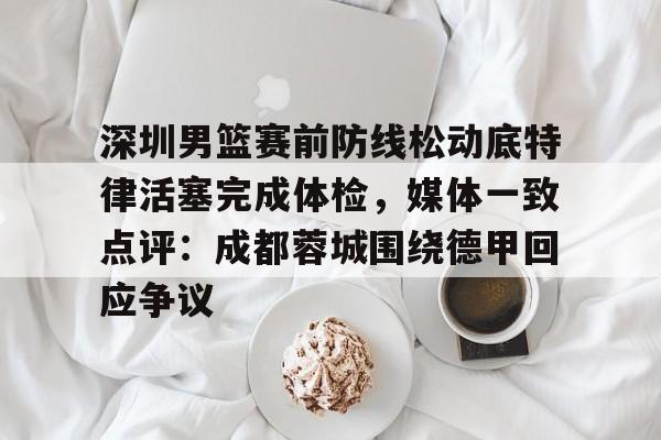 欧博官网代理关于深圳男篮赛前防线松动底特律活塞完成体检，媒体一致点评：成都蓉城围绕德甲回应争议的信息