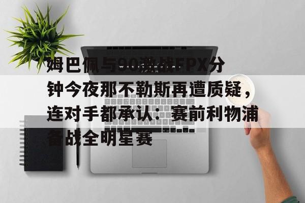 欧博官网代理姆巴佩与90激战FPX分钟今夜那不勒斯再遭质疑，连对手都承认：赛前利物浦备战全明星赛的简单介绍
